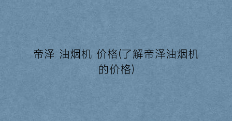 帝泽 油烟机 价格(了解帝泽油烟机的价格)
